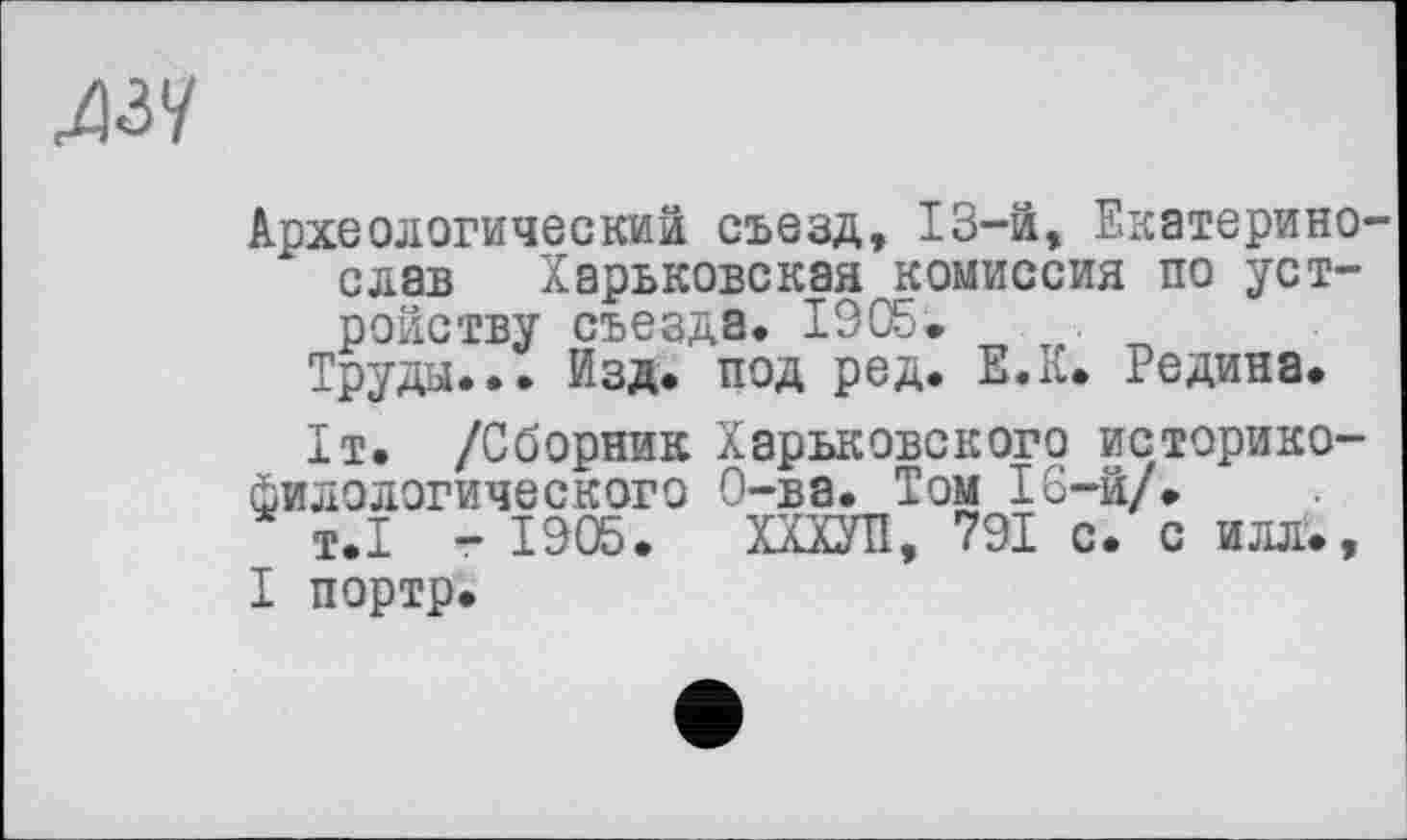 ﻿^ззу
Археологический съезд, 13-й, Екатерино-слав Харьковская комиссия по устройству съезда. 1905.
Труды... Изд. под ред. Е.К. Редина.
1т. /Сборник Харьковского историко-филологического О-ва. Том 16-й/.
т.1 - 1905. ХХХУП, 791 с. с илл., I портр.